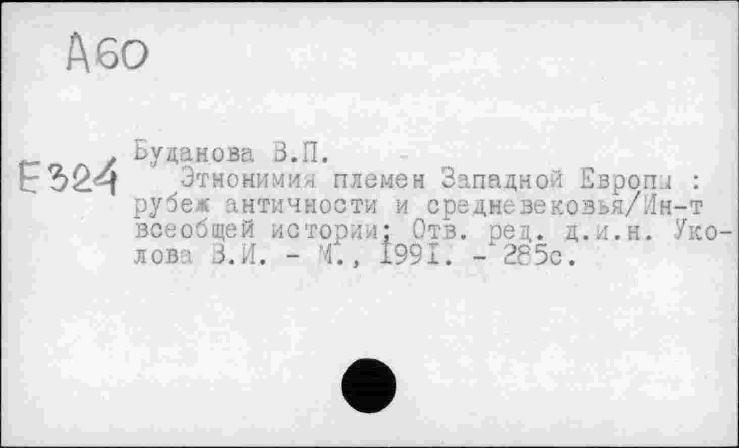 ﻿Або

Буданова З.П.
Этнонимия племен Западной Европы : рубеж античности и средневековья/Ин-т всеобщей истории; Отв. ред. д.и.н. Уколов: З.И. - 4., 1991. -‘285с.